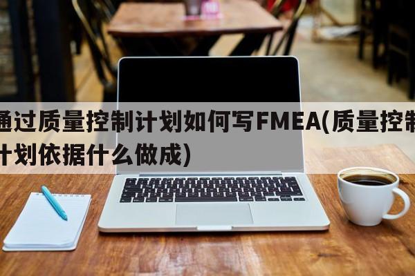 通过质量控制计划如何写FMEA(质量控制计划依据什么做成)